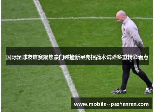 国际足球友谊赛聚焦豪门碰撞新星亮相战术试验多重精彩看点
